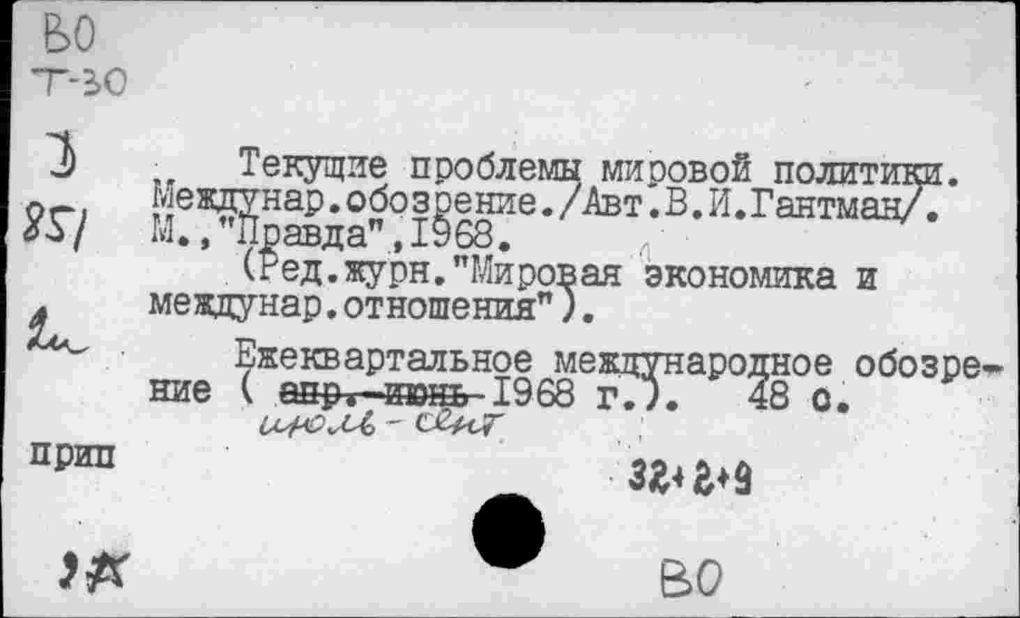 ﻿ьо т-ьо
1
К/
прип
ж
Текущие проблемы миоовой политики. Междунар.обозрение./Авт.В.И.Гантман/7 М.,’’Правда".,1968.
(Ред.журн."Мировая экономика и мевдунар.отношения").
Ежеквартальное международное обозре ние ( аир г-июнь 1968 г.?.	48 о.
_	3^19